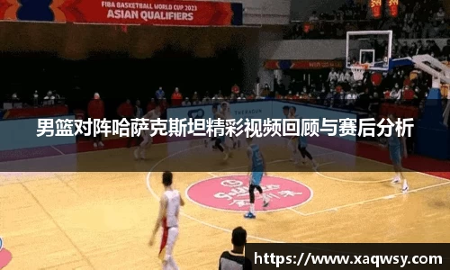 男篮对阵哈萨克斯坦精彩视频回顾与赛后分析