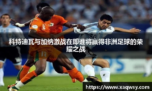科特迪瓦与加纳激战在即谁将赢得非洲足球的荣耀之战